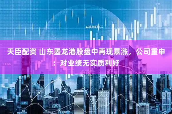 天臣配资 山东墨龙港股盘中再现暴涨，公司重申：对业绩无实质利好
