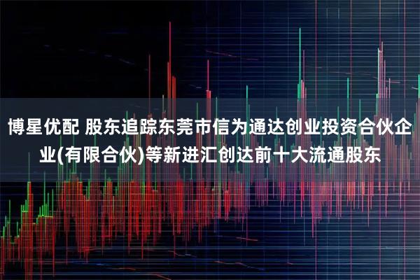 博星优配 股东追踪东莞市信为通达创业投资合伙企业(有限合伙)等新进汇创达前十大流通股东
