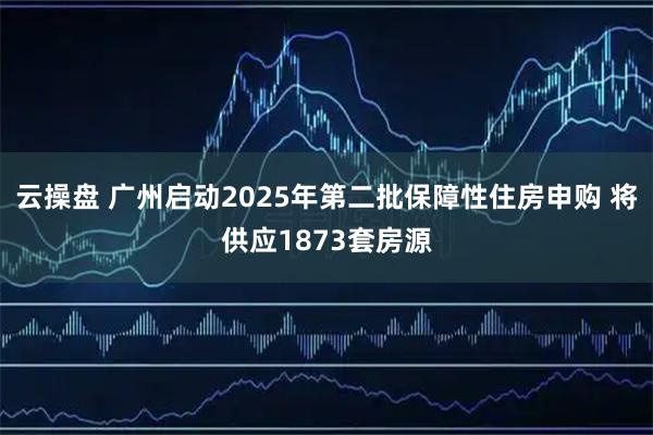 云操盘 广州启动2025年第二批保障性住房申购 将供应1873套房源