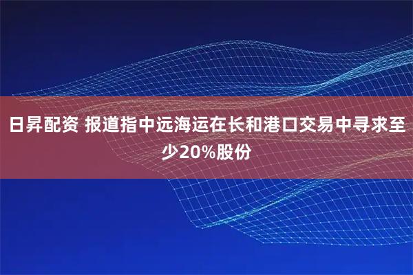 日昇配资 报道指中远海运在长和港口交易中寻求至少20%股份