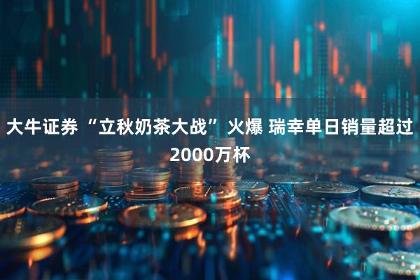 大牛证券 “立秋奶茶大战” 火爆 瑞幸单日销量超过2000万杯