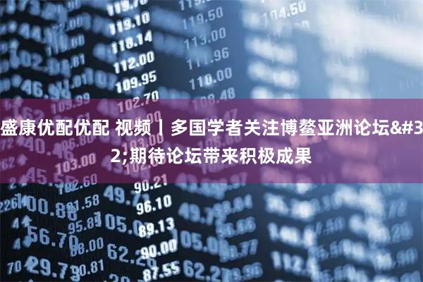 盛康优配优配 视频丨多国学者关注博鳌亚洲论坛 期待论坛带来积极成果