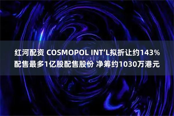 红河配资 COSMOPOL INT‘L拟折让约143%配售最多1亿股配售股份 净筹约1030万港元