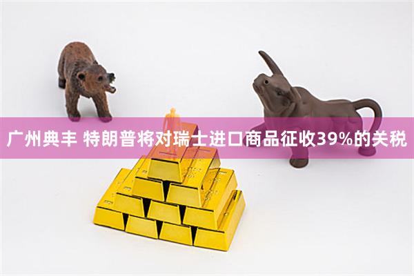 广州典丰 特朗普将对瑞士进口商品征收39%的关税