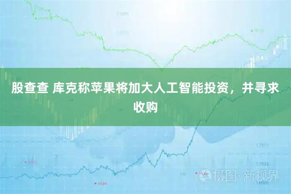 股查查 库克称苹果将加大人工智能投资，并寻求收购