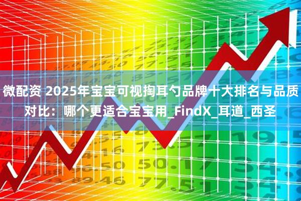 微配资 2025年宝宝可视掏耳勺品牌十大排名与品质对比：哪个更适合宝宝用_FindX_耳道_西圣