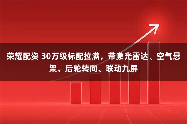 荣耀配资 30万级标配拉满，带激光雷达、空气悬架、后轮转向、联动九屏