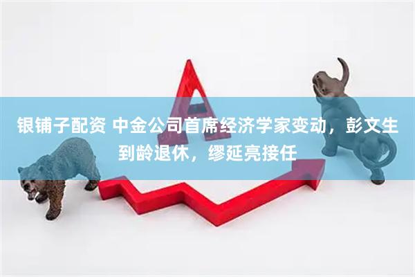 银铺子配资 中金公司首席经济学家变动，彭文生到龄退休，缪延亮接任