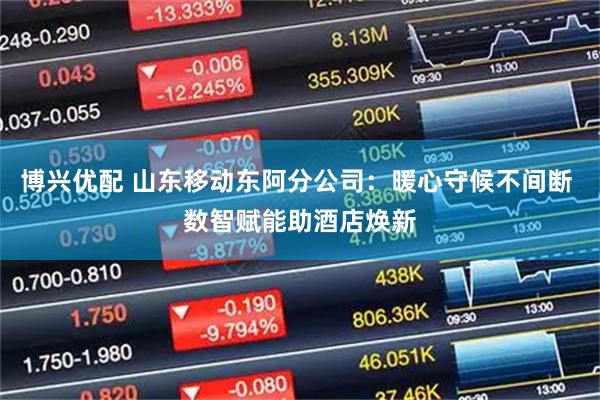博兴优配 山东移动东阿分公司：暖心守候不间断 数智赋能助酒店焕新