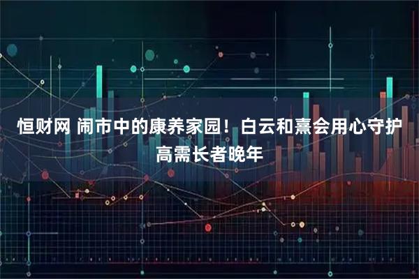 恒财网 闹市中的康养家园！白云和熹会用心守护高需长者晚年