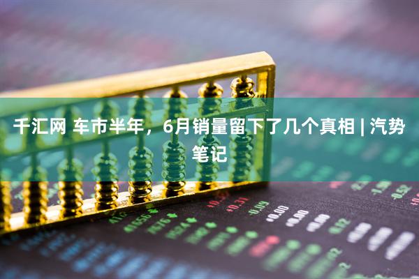 千汇网 车市半年，6月销量留下了几个真相 | 汽势笔记
